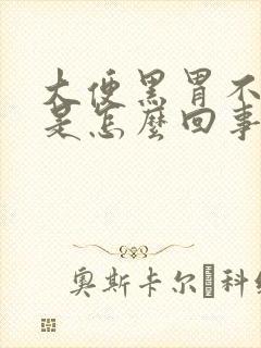 大便黑胃不舒服是怎么回事