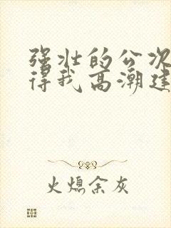 强壮的公次次弄得我高潮建国