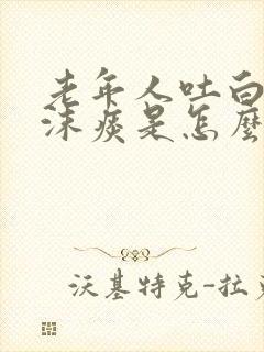 老年人吐白色泡沫痰是怎么回事