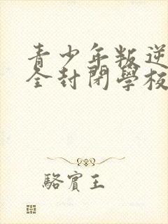 青少年叛逆正规全封闭学校哪家好