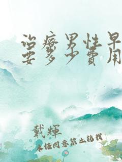 治疗男性早射需要多少费用