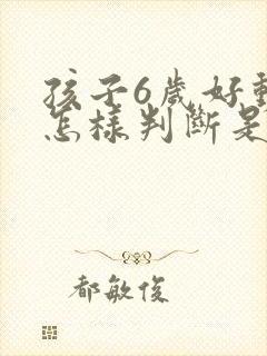 孩子6岁好动,怎样判断是不是多动症