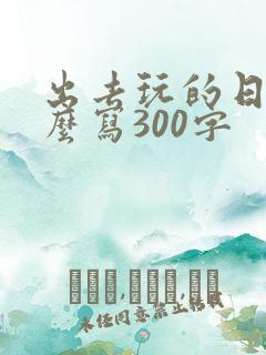 出去玩的日记怎么写300字