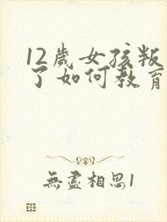 12岁女孩叛逆了如何教育