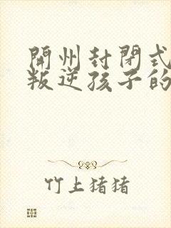 开州封闭式管理叛逆孩子的学校