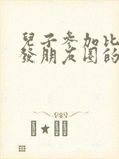 儿子参加比赛后发朋友圈的说说