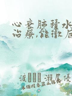 心衰肺积水怎么治疗,能彻底治好吗