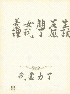 惹女朋友生气不理我了应该怎么办