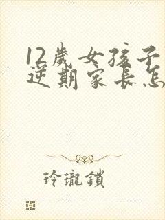 12岁女孩子叛逆期家长怎么做