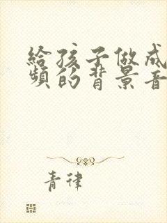 给孩子做成长视频的背景音乐