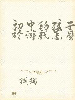 初中的孩子沉迷于游戏怎么办?