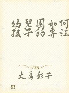 幼儿园如何培养孩子的专注力