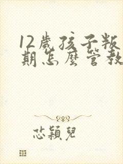 12岁孩子叛逆期怎么管教最合适男孩学校