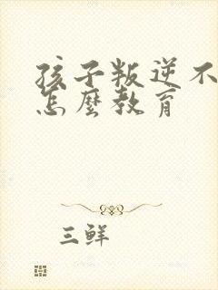 孩子叛逆不听话怎么教育