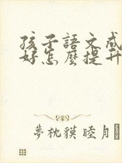 孩子语文成绩不好怎么提升