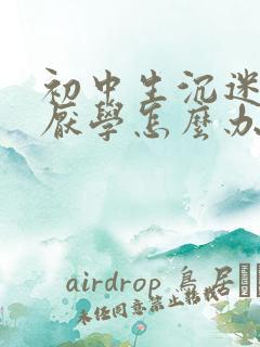 初中生沉迷手机厌学怎么办