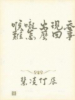 喉咙出现吞咽困难怎么回事