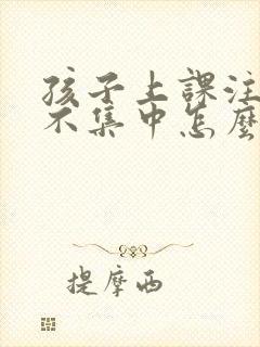 孩子上课注意力不集中怎么解决