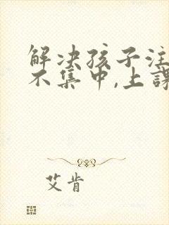 解决孩子注意力不集中,上课老走神