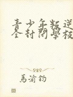 青少年叛逆正规全封闭学校哪里有