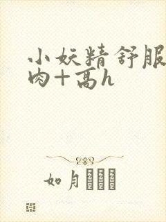 小妖精舒服吗+肉+高h