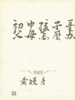 初中孩子忧郁了父母怎么办