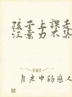 孩子上课走神,注意力不集中怎么办