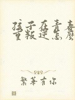 孩子在青春期严重叛逆怎么办