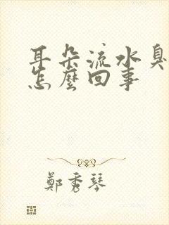 耳朵流水臭臭的怎么回事