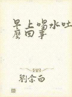 早上喝水吐了怎么回事