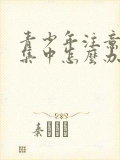 青少年注意力不集中怎么办?该如何治