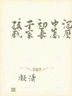 孩子初中沉迷游戏家长怎么办