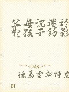 父母沉迷于手机对孩子的影响