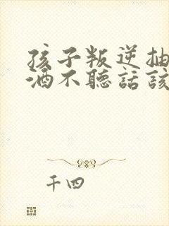 孩子叛逆抽烟喝酒不听话该如何教育