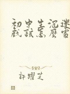 初中生沉迷于游戏该怎么处理比较好