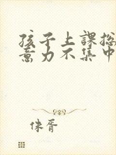 孩子上课总是注意力不集中,是怎么回事