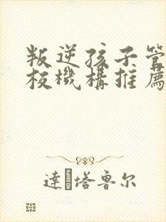 叛逆孩子管教学校机构推荐