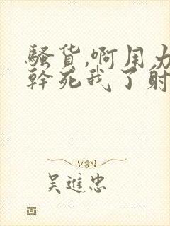 骚货,啊用力插干死我了射好爽太大了