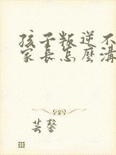 孩子叛逆不听话家长怎么沟通