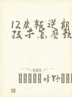 12岁叛逆期的孩子怎么教育