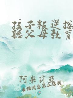 孩子叛逆总是不听父母教育怎么办