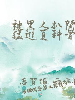 被黑人扒开双腿猛进夏科骨科