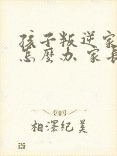 孩子叛逆家长该怎么办 家长如何教育孩子