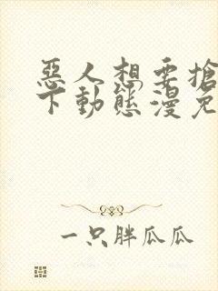 恶人想要抢救一下动态漫免费观看完整版高清