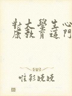 对大学生心理健康教育这门课的认识