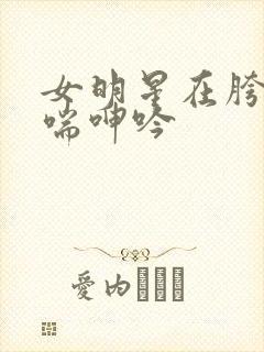 女明星在胯下娇喘呻吟