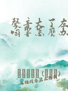 声音大了左耳嗡嗡响怎么办