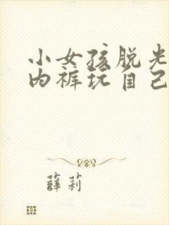 小女孩脱光内衣内裤玩自己的隐私部位的小说