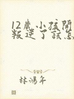 12岁小孩开始叛逆了该怎么教育?