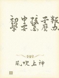 初中孩子叛逆厌学要怎么办